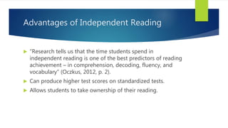 Advantages of Independent Reading
 “Research tells us that the time students spend in
independent reading is one of the best predictors of reading
achievement – in comprehension, decoding, fluency, and
vocabulary” (Oczkus, 2012, p. 2).
 Can produce higher test scores on standardized tests.
 Allows students to take ownership of their reading.
 