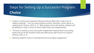 Steps for Setting Up a Successful Program:
Choice
 Create an inviting and organized classroom library filled with a wide array of
reading materials. “You can group books by author, illustrator, series, genre, or
reading level” (Oczkus, 2012, p. 3). With guidance from the teacher, students will
be allowed to make a choice of which books they read independently.
 “The key to reading success during the independent reading block is providing
books that are at the students’ level and offering the right amount of support”
(Oczkus, 2012, p. 2).
 Allowing students choice is motivational and encourages engagement.
 