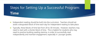 Steps for Setting Up a Successful Program:
Time
 Independent reading should be built into the curriculum. Teachers should set
aside a designated block of time each day for independent reading to take place.
 Typically, these blocks of time last from 20 to 30 minutes. However, teachers may
need to start with a shorter block of time. This is helpful for students who may
need to practice building reading stamina, in order to successfully read
independently and maintain engagement, especially in younger grades.
 