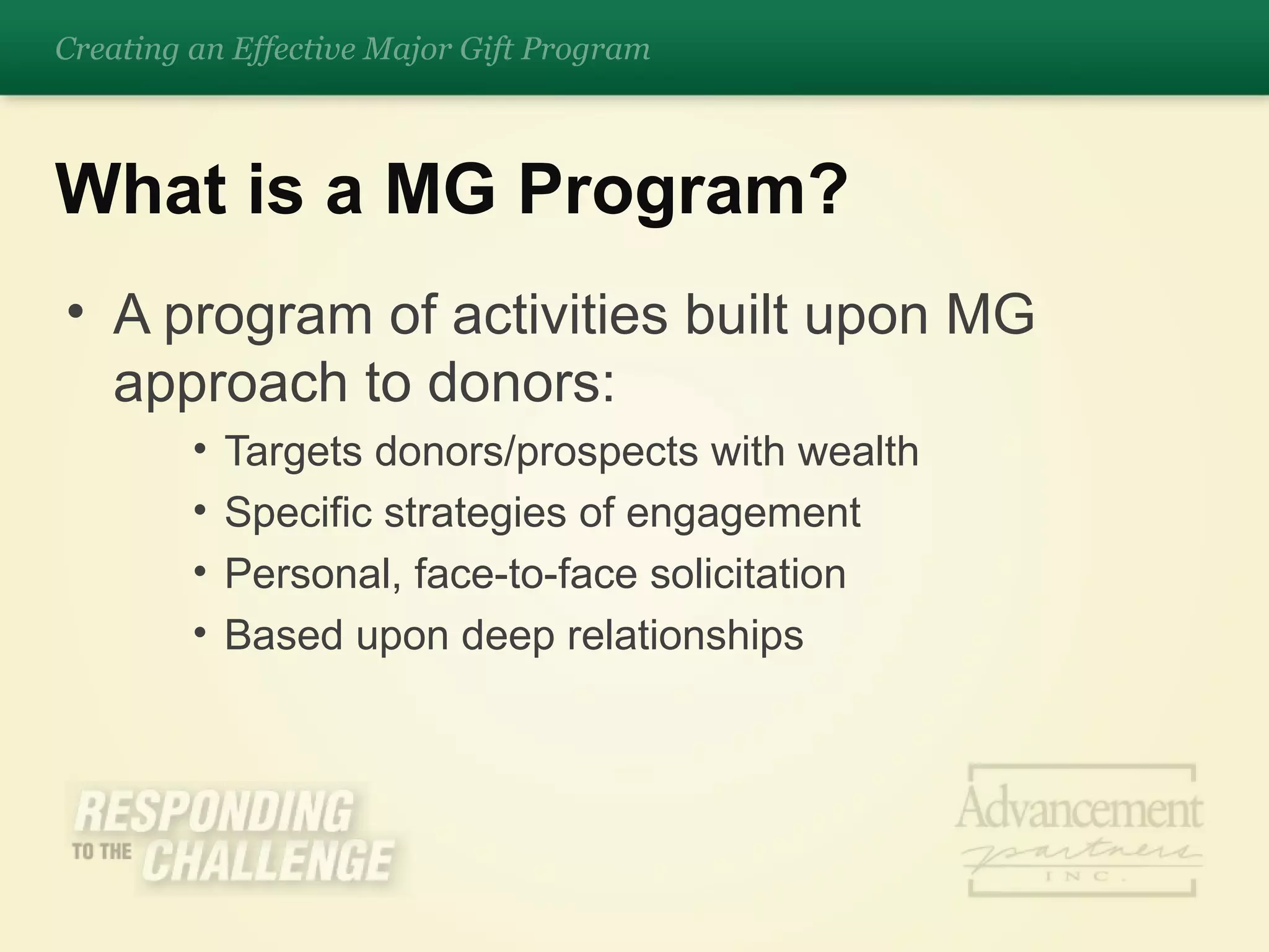 A program of activities built upon MG approach to donors: Targets donors/prospects with wealth Specific strategies of engagement Personal, face-to-face solicitation Based upon deep relationships  What is a MG Program? Creating an Effective Major Gift Program 