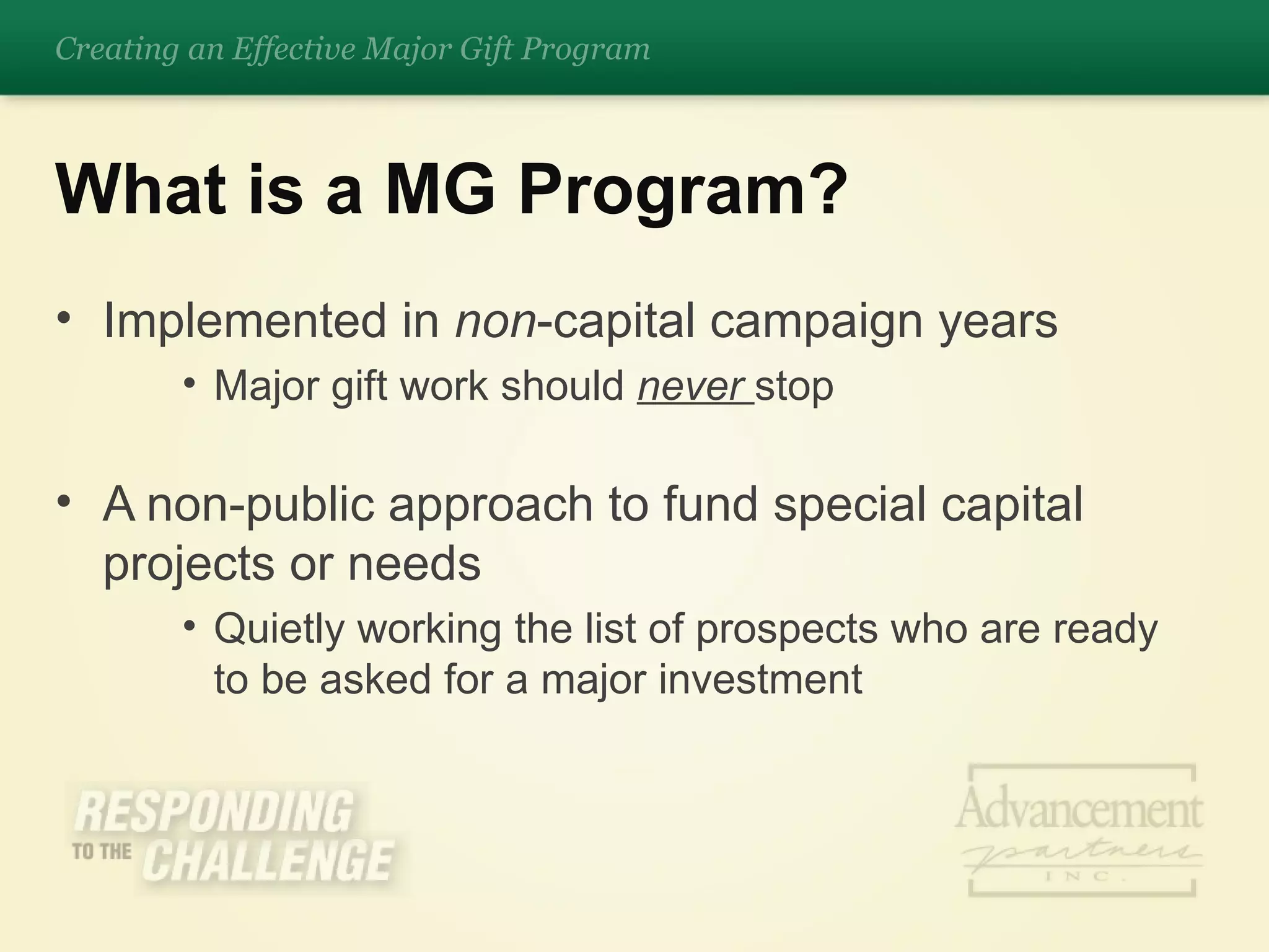 Implemented in  non -capital campaign years Major gift work should  never  stop A non-public approach to fund special capital projects or needs Quietly working the list of prospects who are ready to be asked for a major investment What is a MG Program? Creating an Effective Major Gift Program 