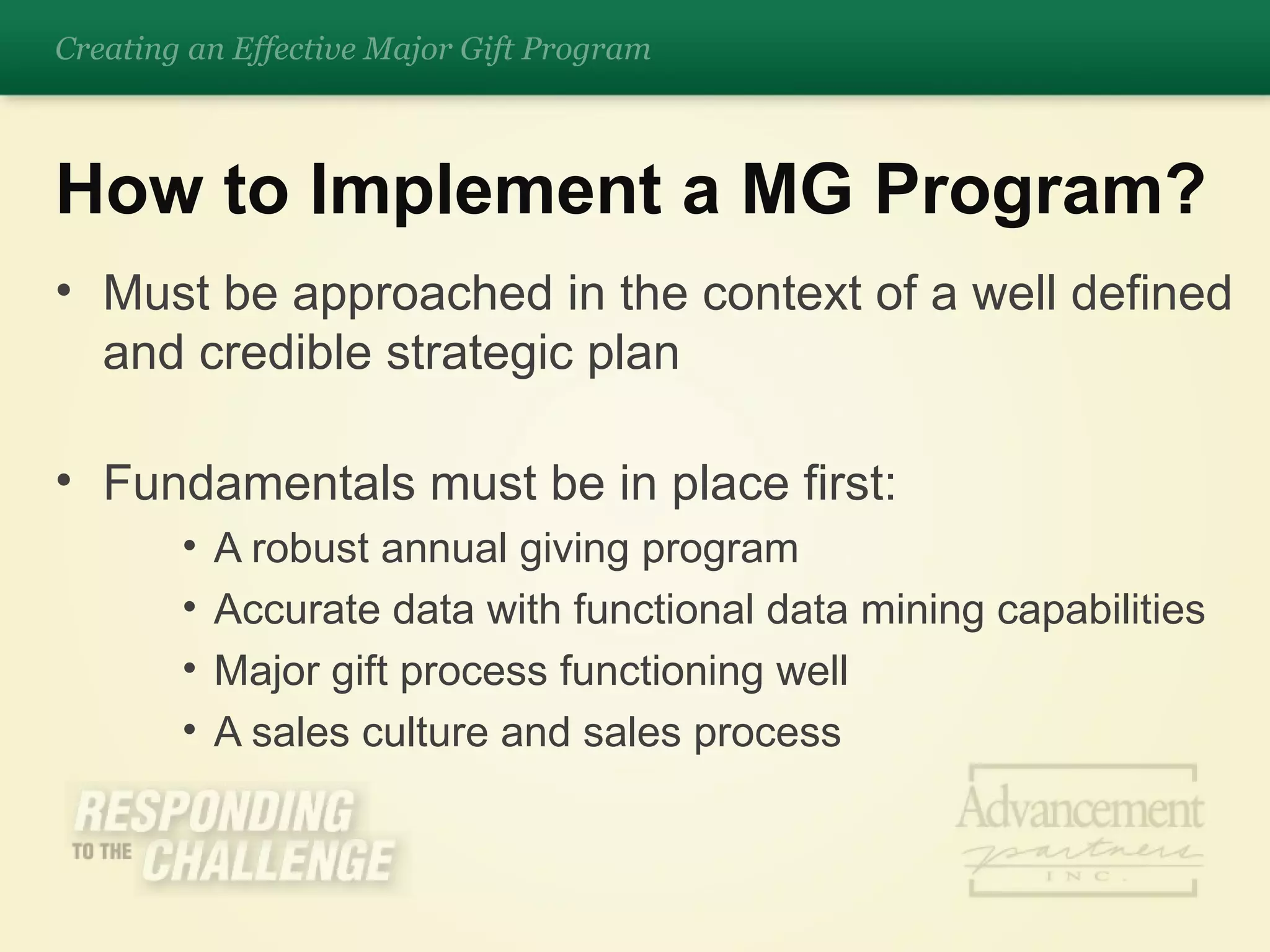 Must be approached in the context of a well defined and credible strategic plan Fundamentals must be in place first: A robust annual giving program Accurate data with functional data mining capabilities Major gift process functioning well A sales culture and sales process How to Implement a MG Program? Creating an Effective Major Gift Program 