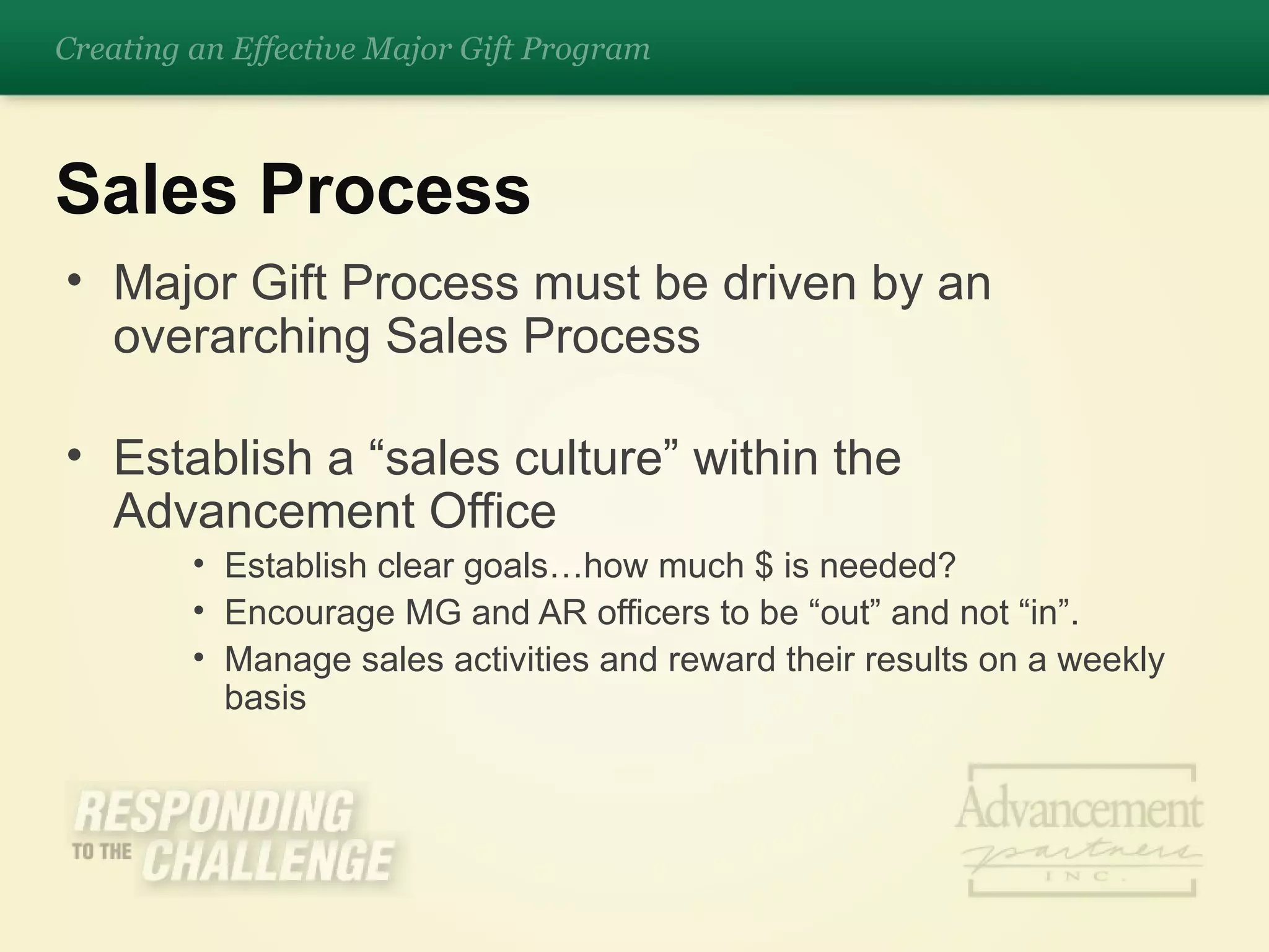 Major Gift Process must be driven by an overarching Sales Process Establish a “sales culture” within the Advancement Office Establish clear goals…how much $ is needed? Encourage MG and AR officers to be “out” and not “in”. Manage sales activities and reward their results on a weekly basis Sales Process Creating an Effective Major Gift Program 