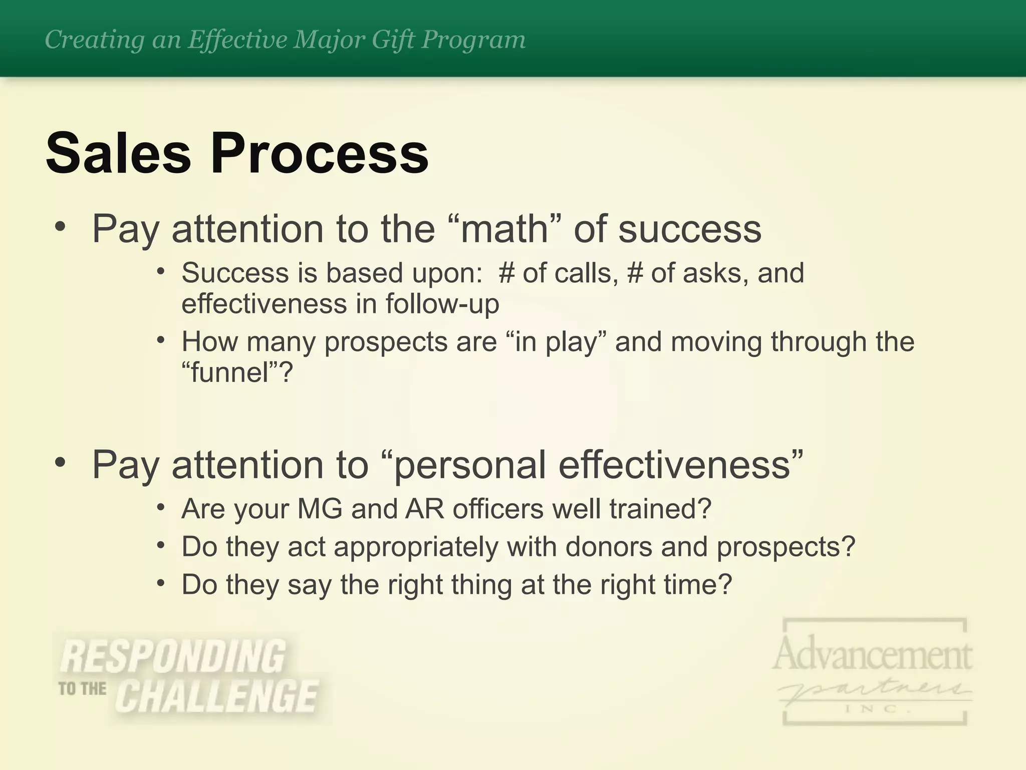 Pay attention to the “math” of success Success is based upon:  # of calls, # of asks, and effectiveness in follow-up How many prospects are “in play” and moving through the “funnel”? Pay attention to “personal effectiveness”  Are your MG and AR officers well trained? Do they act appropriately with donors and prospects? Do they say the right thing at the right time? Sales Process Creating an Effective Major Gift Program 