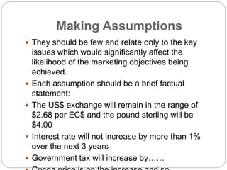 Making Assumptions
 They should be few and relate only to the key
issues which would significantly affect the
likelihood of the marketing objectives being
achieved.
 Each assumption should be a brief factual
statement:
 The US$ exchange will remain in the range of
$2.68 per EC$ and the pound sterling will be
$4.00
 Interest rate will not increase by more than 1%
over the next 3 years
 Government tax will increase by……
 