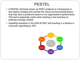 PESTEL
 A PESTEL (formerly known as PEST analysis) is a framework or
tool used to analyze and monitor the macro-environmental factors
that may have a profound impact on an organization's performance.
This tool is especially useful when starting a new business or
entering a foreign market.
 Impeding recession in the USA IN 2021 will resulting in a decline in
consumer spending by 10%.
 