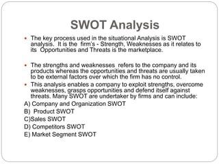 SWOT Analysis
 The key process used in the situational Analysis is SWOT
analysis. It is the firm’s - Strength, Weaknesses as it relates to
its Opportunities and Threats is the marketplace.
 The strengths and weaknesses refers to the company and its
products whereas the opportunities and threats are usually taken
to be external factors over which the firm has no control.
 This analysis enables a company to exploit strengths, overcome
weaknesses, grasps opportunities and defend itself against
threats. Many SWOT are undertaker by firms and can include:
A) Company and Organization SWOT
B) Product SWOT
C)Sales SWOT
D) Competitors SWOT
E) Market Segment SWOT
 