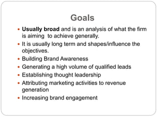 Goals
 Usually broad and is an analysis of what the firm
is aiming to achieve generally.
 It is usually long term and shapes/influence the
objectives.
 Building Brand Awareness
 Generating a high volume of qualified leads
 Establishing thought leadership
 Attributing marketing activities to revenue
generation
 Increasing brand engagement
 