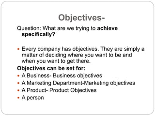 Objectives-
Question: What are we trying to achieve
specifically?
 Every company has objectives. They are simply a
matter of deciding where you want to be and
when you want to get there.
Objectives can be set for:
 A Business- Business objectives
 A Marketing Department-Marketing objectives
 A Product- Product Objectives
 A person
 