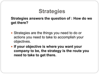 Strategies
Strategies answers the question of : How do we
get there?
 Strategies are the things you need to do or
actions you need to take to accomplish your
objectives.
 If your objective is where you want your
company to be, the strategy is the route you
need to take to get there.
 