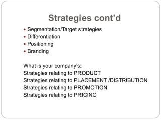 Strategies cont’d
 Segmentation/Target strategies
 Differentiation
 Positioning
 Branding
What is your company’s:
Strategies relating to PRODUCT
Strategies relating to PLACEMENT /DISTRIBUTION
Strategies relating to PROMOTION
Strategies relating to PRICING
 
