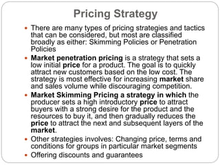 Pricing Strategy
 There are many types of pricing strategies and tactics
that can be considered, but most are classified
broadly as either: Skimming Policies or Penetration
Policies
 Market penetration pricing is a strategy that sets a
low initial price for a product. The goal is to quickly
attract new customers based on the low cost. The
strategy is most effective for increasing market share
and sales volume while discouraging competition.
 Market Skimming Pricing a strategy in which the
producer sets a high introductory price to attract
buyers with a strong desire for the product and the
resources to buy it, and then gradually reduces the
price to attract the next and subsequent layers of the
market.
 Other strategies involves: Changing price, terms and
conditions for groups in particular market segments
 Offering discounts and guarantees
 