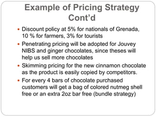Example of Pricing Strategy
Cont’d
 Discount policy at 5% for nationals of Grenada,
10 % for farmers, 3% for tourists
 Penetrating pricing will be adopted for Jouvey
NIBS and ginger chocolates, since theses will
help us sell more chocolates
 Skimming pricing for the new cinnamon chocolate
as the product is easily copied by competitors.
 For every 4 bars of chocolate purchased
customers will get a bag of colored nutmeg shell
free or an extra 2oz bar free (bundle strategy)
 