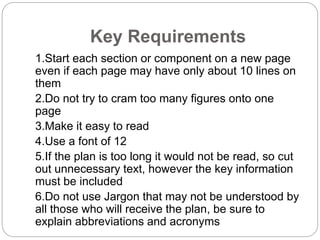 Key Requirements
1.Start each section or component on a new page
even if each page may have only about 10 lines on
them
2.Do not try to cram too many figures onto one
page
3.Make it easy to read
4.Use a font of 12
5.If the plan is too long it would not be read, so cut
out unnecessary text, however the key information
must be included
6.Do not use Jargon that may not be understood by
all those who will receive the plan, be sure to
explain abbreviations and acronyms
 