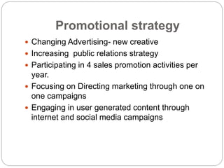 Promotional strategy
 Changing Advertising- new creative
 Increasing public relations strategy
 Participating in 4 sales promotion activities per
year.
 Focusing on Directing marketing through one on
one campaigns
 Engaging in user generated content through
internet and social media campaigns
 
