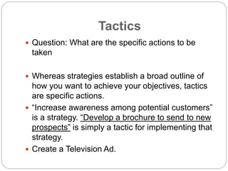 Tactics
 Question: What are the specific actions to be
taken
 Whereas strategies establish a broad outline of
how you want to achieve your objectives, tactics
are specific actions.
 “Increase awareness among potential customers”
is a strategy. “Develop a brochure to send to new
prospects” is simply a tactic for implementing that
strategy.
 Create a Television Ad.
 