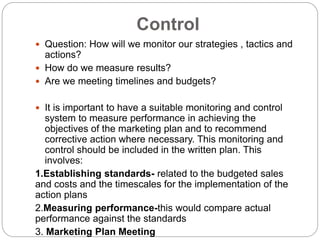 Control
 Question: How will we monitor our strategies , tactics and
actions?
 How do we measure results?
 Are we meeting timelines and budgets?
 It is important to have a suitable monitoring and control
system to measure performance in achieving the
objectives of the marketing plan and to recommend
corrective action where necessary. This monitoring and
control should be included in the written plan. This
involves:
1.Establishing standards- related to the budgeted sales
and costs and the timescales for the implementation of the
action plans
2.Measuring performance-this would compare actual
performance against the standards
3. Marketing Plan Meeting
 