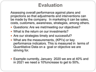 Evaluation
Assessing overall performance against plans and
projections so that adjustments and interventions can
be made by the company. In marketing it can be sales,
costs, customers, awareness, strategies, among others.
 Questions: Are we met/meeting our objectives?
 What is the return on our investments?
 Are our strategies timely and successful?
 What are the measurements, (KPI’s) or key
performance indicators. This is measured in terms of
Quantitative Data on a goal or objective we are
striving for.
 Example currently, January 2020 we are at 40% and
in 2021 we need a 10%increase to get to 50%.
 