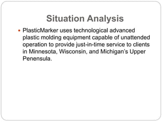 Situation Analysis
 PlasticMarker uses technological advanced
plastic molding equipment capable of unattended
operation to provide just-in-time service to clients
in Minnesota, Wisconsin, and Michigan’s Upper
Penensula.
 