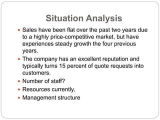 Situation Analysis
 Sales have been flat over the past two years due
to a highly price-competitive market, but have
experiences steady growth the four previous
years.
 The company has an excellent reputation and
typically turns 15 percent of quote requests into
customers.
 Number of staff?
 Resources currently,
 Management structure
 