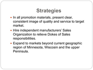 Strategies
 In all promotion materials, present clear,
consistent image of quality and service to target
market.
 Hire independent manufacturers’ Sales
Organization to relieve Dokes of Sales
responsibilities.
 Expand to markets beyond current geographic
region of Minnesota, Wiscosin and the upper
Peninsula.
 