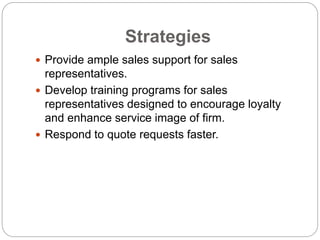 Strategies
 Provide ample sales support for sales
representatives.
 Develop training programs for sales
representatives designed to encourage loyalty
and enhance service image of firm.
 Respond to quote requests faster.
 