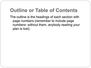 Outline or Table of Contents
The outline is the headings of each section with
page numbers (remember to include page
numbers- without them, anybody reading your
plan is lost).
 