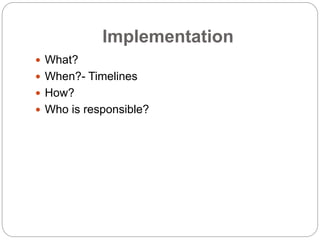 Implementation
 What?
 When?- Timelines
 How?
 Who is responsible?
 