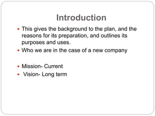 Introduction
 This gives the background to the plan, and the
reasons for its preparation, and outlines its
purposes and uses.
 Who we are in the case of a new company
 Mission- Current
 Vision- Long term
 