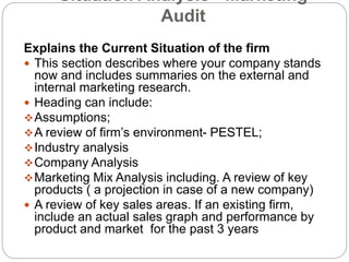 Situation Analysis - Marketing
Audit
Explains the Current Situation of the firm
 This section describes where your company stands
now and includes summaries on the external and
internal marketing research.
 Heading can include:
Assumptions;
A review of firm’s environment- PESTEL;
Industry analysis
Company Analysis
Marketing Mix Analysis including. A review of key
products ( a projection in case of a new company)
 A review of key sales areas. If an existing firm,
include an actual sales graph and performance by
product and market for the past 3 years
 