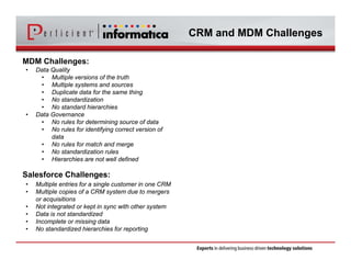 CRM and MDM Challenges 
MDM Challenges: 
• Data Quality 
• Multiple versions of the truth 
• Multiple systems and sources 
• Duplicate data for the same thing 
• No standardization 
• No standard hierarchies 
• Data Governance 
• No rules for determining source of data 
• No rules for identifying correct version of 
data 
• No rules for match and merge 
• No standardization rules 
• Hierarchies are not well defined 
Salesforce Challenges: 
• Multiple entries for a single customer in one CRM 
• Multiple copies of a CRM system due to mergers 
or acquisitions 
• Not integrated or kept in sync with other system 
• Data is not standardized 
• Incomplete or missing data 
• No standardized hierarchies for reporting 
 