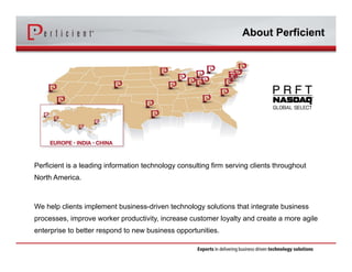 About Perficient 
Perficient is a leading information technology consulting firm serving clients throughout 
North America. 
We help clients implement business-driven technology solutions that integrate business 
processes, improve worker productivity, increase customer loyalty and create a more agile 
enterprise to better respond to new business opportunities. 
 