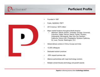 Perficient Profile 
• Founded in 1997 
• Public, NASDAQ: PRFT 
• 2013 revenue ~$373 million 
• Major market locations throughout North America 
• Allentown, Atlanta, Boston, Charlotte, Chicago, Cincinnati, 
Columbus, Dallas, Denver, Detroit, Fairfax, Houston, 
Indianapolis, Minneapolis, New York City, Northern 
California, Oxford (UK), Philadelphia, Southern California, 
St. Louis, Toronto, Washington, D.C. 
• Global delivery centers in China, Europe and India 
• >2,200 colleagues 
• Dedicated solution practices 
• ~85% repeat business rate 
• Alliance partnerships with major technology vendors 
• Multiple vendor/industry technology and growth awards 
 