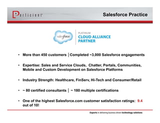 Salesforce Practice 
• More than 450 customers │Completed ~3,000 Salesforce engagements 
• Expertise: Sales and Service Clouds, Chatter, Portals, Communities, 
Mobile and Custom Development on Salesforce Platforms 
• Industry Strength: Healthcare, FinServ, Hi-Tech and Consumer/Retail 
• ~ 80 certified consultants │ ~ 180 multiple certifications 
• One of the highest Salesforce.com customer satisfaction ratings: 9.4 
out of 10! 
 