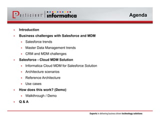 Agenda 
 Introduction 
 Business challenges with Salesforce and MDM 
 Salesforce trends 
 Master Data Management trends 
 CRM and MDM challenges 
 Salesforce - Cloud MDM Solution 
 Informatica Cloud MDM for Salesforce Solution 
 Architecture scenarios 
 Reference Architecture 
 Use cases 
 How does this work? (Demo) 
 Walkthrough / Demo 
 Q & A 
 