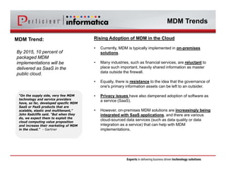 MDM Trends 
MDM Trend: 
By 2015, 10 percent of 
packaged MDM 
implementations will be 
delivered as SaaS in the 
public cloud. 
Rising Adoption of MDM in the Cloud 
• Currently, MDM is typically implemented in on-premises 
solutions. 
• Many industries, such as financial services, are reluctant to 
place such important, heavily shared information as master 
data outside the firewall. 
• Equally, there is resistance to the idea that the governance of 
one's primary information assets can be left to an outsider. 
• Privacy issues have also dampened adoption of software as 
a service (SaaS). 
• However, on-premises MDM solutions are increasingly being 
integrated with SaaS applications, and there are various 
cloud-sourced data services (such as data quality or data 
integration as a service) that can help with MDM 
implementations. 
“On the supply side, very few MDM 
technology and service providers 
have, so far, developed specific MDM 
SaaS or PaaS products that are 
scalable, elastic and multitenant,” 
John Radcliffe said. “But when they 
do, we expect them to exploit the 
cloud computing value proposition 
and increase their marketing of MDM 
in the cloud.” - Gartner 
 