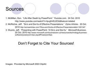 Sources
1. McMillan, Don. “Life After Death by PowerPoint.” Youtube.com. 24 Oct. 2010
http://www.youtube.com/watch?v=lpvgfmEU2Ck&feature=related
2. McRitchie, Jeff. “Do’s and Don’ts of Effective Presentations.” Ezine Articles. 20 Oct.
2010 http://ezinearticles.com/?Dos-and-Donts-of-Effective-Presentations&id=1001347
3. Wuorio, Jeff. “Presenting with PowerPoint: 10 Do’s and Don’ts.” Microsoft Business .
20 Oct. 2010 http://www.microsoft.com/business/en-us/resources/technology/business-
software/powerpoint-tips.aspx#Powerpointtips
Don’t Forget to Cite Your Sources!
Images: Provided by Microsoft 2003 ClipArt.
 