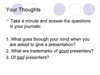 Your Thoughts
Take a minute and answer the questions
in your journals:
1. What goes through your mind when you
are asked to give a presentation?
2. What are trademarks of good presenters?
3. Of bad presenters?
 