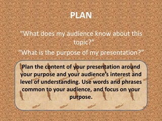 PLAN“What does my audience know about this topic?”“What is the purpose of my presentation?”Plan the content of your presentation around your purpose and your audience’s interest and level of understanding. Use words and phrases common to your audience, and focus on your purpose. 