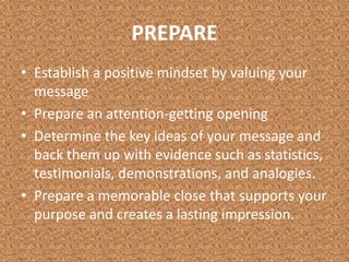 PREPAREEstablish a positive mindset by valuing your messagePrepare an attention-getting openingDetermine the key ideas of your message and back them up with evidence such as statistics, testimonials, demonstrations, and analogies. Prepare a memorable close that supports your purpose and creates a lasting impression. 