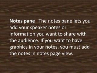 Notes pane   The notes pane lets you add your speaker notes or information you want to share with the audience. If you want to have graphics in your notes, you must add the notes in notes page view.