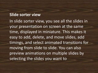 Slide sorter view	In slide sorter view, you see all the slides in your presentation on screen at the same time, displayed in miniature. This makes it easy to add, delete, and move slides, add timings, and select animated transitions for moving from slide to slide. You can also preview animations on multiple slides by selecting the slides you want to 