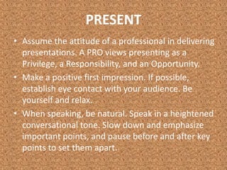 PRESENTAssume the attitude of a professional in delivering presentations. A PRO views presenting as a Privilege, a Responsibility, and an Opportunity.Make a positive first impression. If possible, establish eye contact with your audience. Be yourself and relax.When speaking, be natural. Speak in a heightened conversational tone. Slow down and emphasize important points, and pause before and after key points to set them apart.