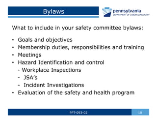 10
PPT-093-02
Bylaws
What to include in your safety committee bylaws:
• Goals and objectives
• Membership duties, responsibilities and training
• Meetings
• Hazard Identification and control
- Workplace Inspections
- JSA’s
- Incident Investigations
• Evaluation of the safety and health program
 