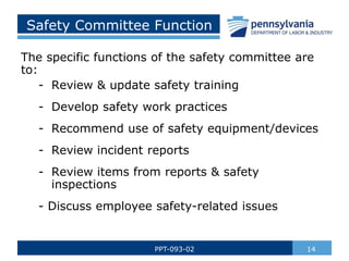 Safety Committee Function
14
PPT-093-02
The specific functions of the safety committee are
to:
- Review & update safety training
- Develop safety work practices
- Recommend use of safety equipment/devices
- Review incident reports
- Review items from reports & safety
inspections
- Discuss employee safety-related issues
 