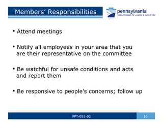 16
PPT-093-02
Members’ Responsibilities
• Attend meetings
• Notify all employees in your area that you
are their representative on the committee
• Be watchful for unsafe conditions and acts
and report them
• Be responsive to people’s concerns; follow up
 