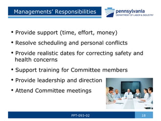 18
PPT-093-02
Managements’ Responsibilities
• Provide support (time, effort, money)
• Resolve scheduling and personal conflicts
• Provide realistic dates for correcting safety and
health concerns
• Support training for Committee members
• Provide leadership and direction
• Attend Committee meetings
 