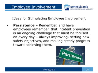 Employee Involvement
28
PPT-093-02
 Persistence – Remember, and have
employees remember, that incident prevention
is an ongoing challenge that must be focused
on every day – always improving, setting new
safety objectives, and making steady progress
toward achieving them.
Ideas for Stimulating Employee Involvement
 