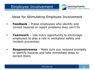 Employee Involvement
29
PPT-093-02
 Feedback – Praise employees who identify and
correct hazards or report problems they can’t fix
 Teamwork – Use every opportunity to encourage
employees to play a role in workplace safety and
incident prevention.
 Responsiveness – Make sure you respond promptly
to identify hazards and take immediate steps to
correct them.
Ideas for Stimulating Employee Involvement
 