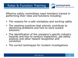 Roles & Function Training
31
PPT-093-02
Effective safety committees need members trained in
performing their roles and functions including:
 The reasons for a safe workplace and working safely
 The meeting practices that actively contribute to
identifying problems and how to work toward
solutions
 The identification of the company’s specific industry
hazards and how to conduct inspections, job safety
analysis and other hazard recognition and
correction
 The correct techniques for incident investigations
 